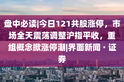 盘中必读|今日121共股涨停，市场全天震荡调整沪指平收，重组概念掀涨停潮|界面新闻 · 证券山东水清源环保科技有限公司