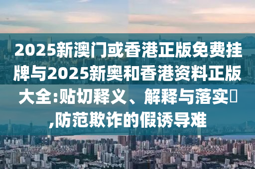 2025新澳门或香港正版免费挂牌与2025新奥和香港资料正版大全:贴切释义、解山东水清源环保科技有限公司释与落实​,防范欺诈的假诱导难