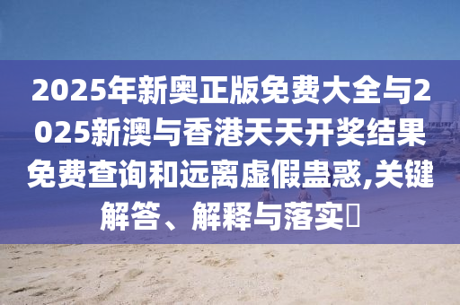 2025年新奥正版免费大全与2025山东水清源环保科技有限公司新澳与香港天天开奖结果免费查询和远离虚假蛊惑,关键解答、解释与落实​
