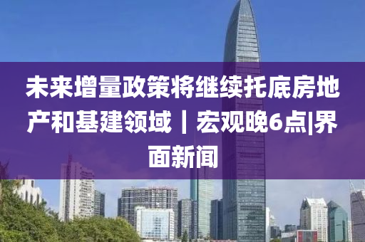 未来增量政策将继续托底房地山东水清源环保科技有限公司产和基建领域｜宏观晚6点|界面新闻