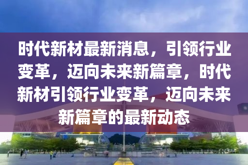 时代新材最新消息，引领山东水清源环保科技有限公司行业变革，迈向未来新篇章，时代新材引领行业变革，迈向未来新篇章的最新动态