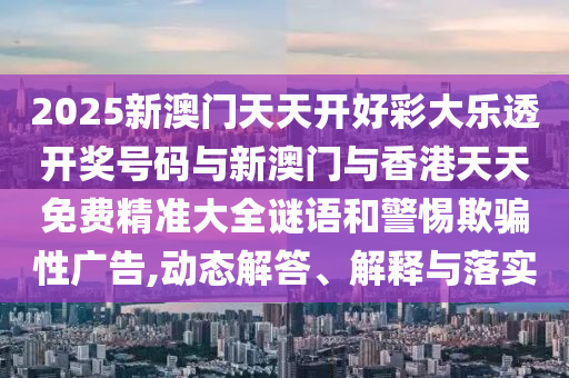 2025新澳门天天开好彩大乐透开奖号码与新澳门与香港天天免费精准大全谜语和警惕欺骗性广告,动态解答、解释与落实山东水清源环保科技有限公司