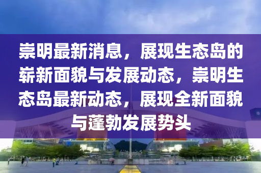 崇明最新消息，展现生态岛的崭新面貌与发展动态，崇明生态岛最新动态，展现全新面貌与蓬勃发展势头山东水清源环保科技有限公司