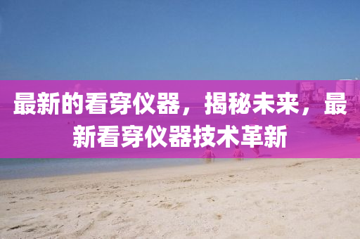 最新的看穿仪器，揭秘未来，最新看穿仪器技术山东水清源环保科技有限公司革新