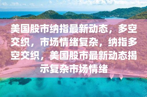 美国股市纳指最新动态，多空交织，山东水清源环保科技有限公司市场情绪复杂，纳指多空交织，美国股市最新动态揭示复杂市场情绪