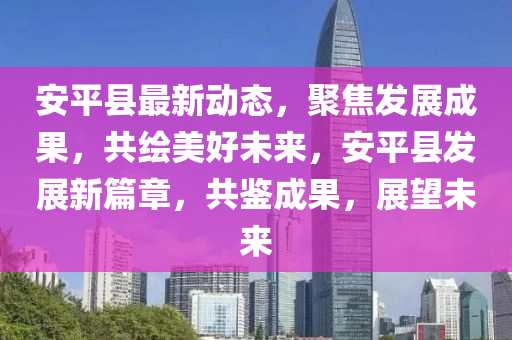 安平县最新动态，聚焦发展成果，共绘美好未来，安平县发展新篇章，共鉴成果，展望未来山东水清源环保科技有限公司