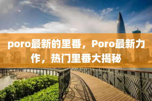 poro最新的里番，Poro最新力作，热门里番大揭秘山东水清源环保科技有限公司
