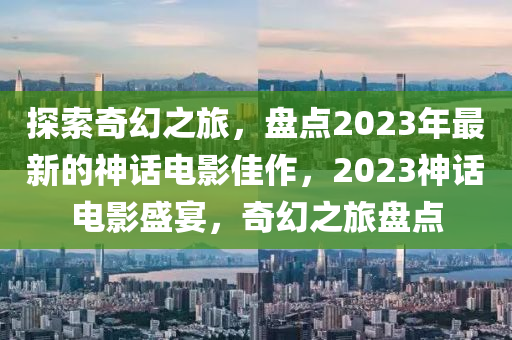 探索奇幻之旅，盘点山东水清源环保科技有限公司2023年最新的神话电影佳作，2023神话电影盛宴，奇幻之旅盘点