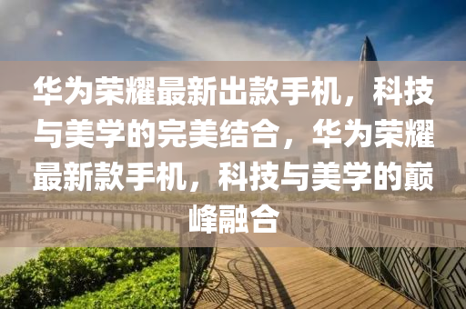 华为荣耀最新出款手机，科技与美学的完美结合，华为荣耀最新款手机，科技与美学的巅峰融合山东水清源环保科技有限公司