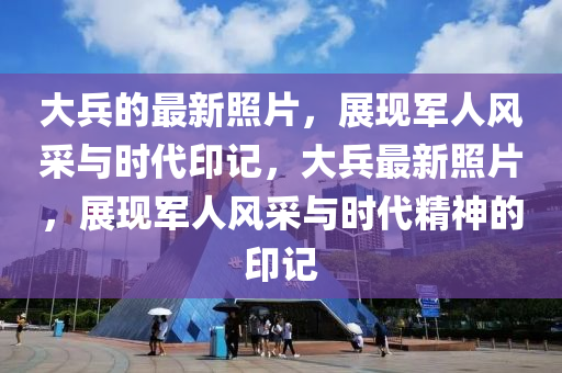 大兵的最新照片，展现军人风采与时代印记，大兵最新照片，展现军人风采与时代精神的印记山东水清源环保科技有限公司