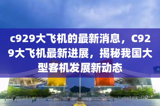 c929大飞机的最新消息，C929大飞机最新进展，揭秘我国大型客机发展新动态山东水清源环保科技有限公司