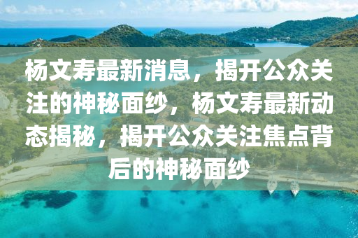 杨文寿最新消息，揭开公众关注的神秘面纱，杨文寿最新动态揭秘，揭开公众关注焦点背后的神秘面纱山东水清源环保科技有限公司