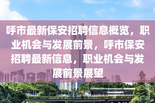 呼市最新保安招聘信息概览，职业机会与发展前景，呼市保安招聘最新信息，职业机会与发展前景展望山东水清源环保科技有限公司
