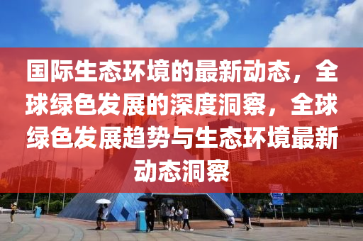 国际生态环境的最新动态，全球绿色发展的深度洞察，全球绿色发山东水清源环保科技有限公司展趋势与生态环境最新动态洞察
