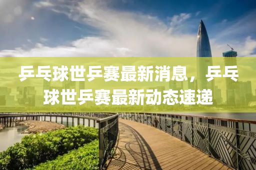 乒乓球世乒赛最新消息，乒乓球世乒赛最新动态速递山东水清源环保科技有限公司