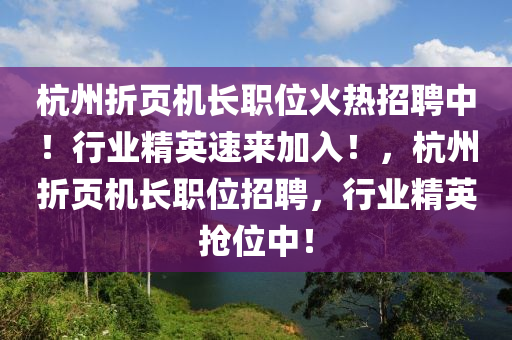 杭州折页机长职位火热招聘中！行业精英速来加入！，杭州折页机长职位招聘，行业精英抢位中！山东水清源环保科技有限公司