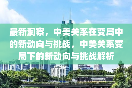 最新洞察，中美关系在变局中的新动向与挑战，中美关系变局下的新动向与挑战解析山东水清源环保科技有限公司