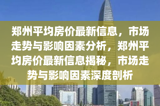 郑州平均房价最新信息，市场走势与影响因素分析，郑州平均房价最新信息揭秘，市场走势与影响因素深度剖析山东水清源环保科技有限公司
