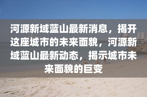 河源新域蓝山最新消息，揭开这座城市的未来面貌，河源新域蓝山最新动态，揭示城市未来面貌的巨变山东水清源环保科技有限公司