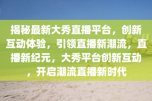 揭秘最新大秀直播平台，创新互动体验，引领直播新潮流，直播新纪元，大秀平台创新互动，开启潮流直播新时代山东水清源环保科技有限公司