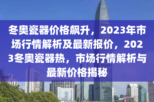 冬奥瓷器价格飙升，2023年市场行情解析及最新报价，2023冬奥瓷器热，市场行情解析与最新价格揭秘山东水清源环保科技有限公司
