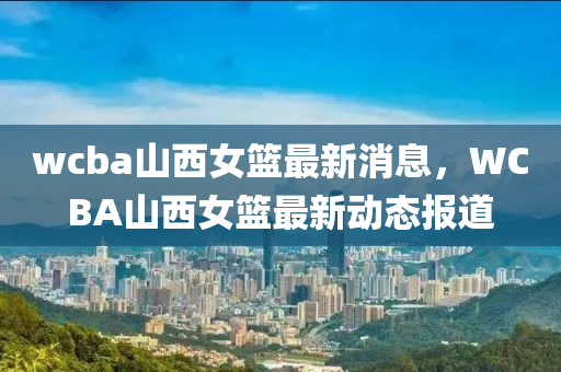 wcba山西女篮最新消息，WCBA山西女篮最新动态报道山东水清源环保科技有限公司
