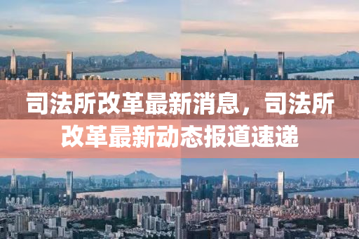 司法所改革最新消息，司法所改革最新动态报道速递山东水清源环保科技有限公司
