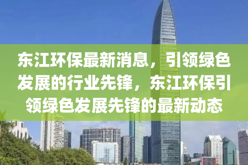 东江环保最新消息，引领绿色发展的行业先锋，东江环保引领绿色发展先锋的最新动态山东水清源环保科技有限公司