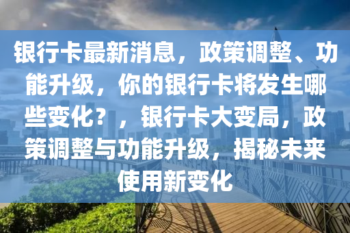 银行卡最新消息，政策调整、功能升级，你的银行卡将发生哪些变化？，银行卡大变局，政策调整与功能升级，揭秘未来使用新变化山东水清源环保科技有限公司