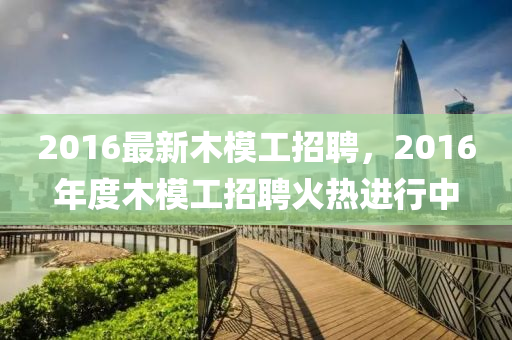 2016最新木模工招聘，2016年度木模山东水清源环保科技有限公司工招聘火热进行中