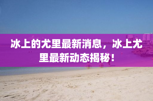 冰上的尤里最新消息，冰上尤里最新动态山东水清源环保科技有限公司揭秘！