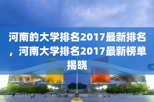 河南的大学排名2017最新排名，河南大学排名2017最新榜单揭晓山东水清源环保科技有限公司