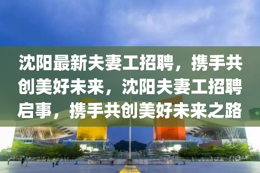 沈阳最新夫妻工招聘，携手共创美好未来，沈阳夫妻工招聘启事，携手共创美好未来之路山东水清源环保科技有限公司