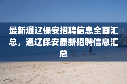 最新通辽保安招聘信息全面汇总，通辽保安最新招聘信息汇总山东水清源环保科技有限公司