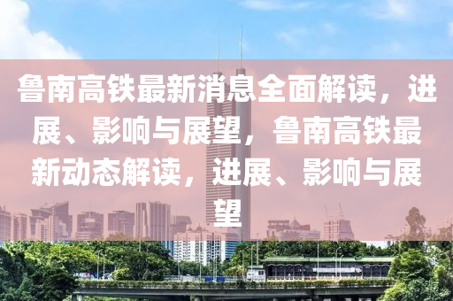 鲁南高铁最新消息全面解读，进展、影响与展望，鲁南高铁最新动态解读，进展、影响与展望山东水清源环保科技有限公司