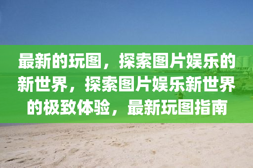 最新的玩图，探索图片娱乐的新世界，探索图片娱乐山东水清源环保科技有限公司新世界的极致体验，最新玩图指南
