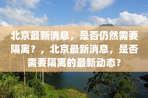 北京最新消息，是否仍然需要隔离？，北京最新消息，是否需要隔离的最新动态？山东水清源环保科技有限公司