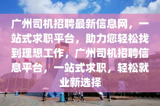 广州司机招聘最新信息网，一站式求职平台，助力您轻松找到理想工作，广州司机招聘信息平台，一站式求职，轻松就业新选择山东水清源环保科技有限公司