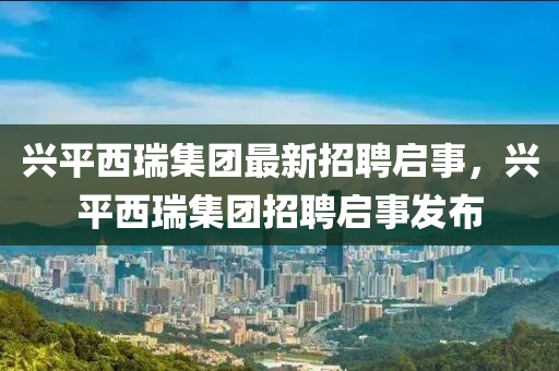 兴平西瑞集团最新招聘启事，兴平西瑞集团招聘启事发布山东水清源环保科技有限公司