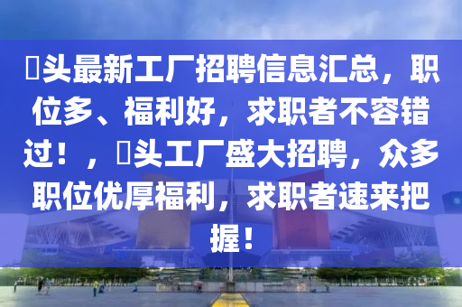 山东水清源环保科技有限公司琯头最新工厂招聘信息汇总，职位多、福利好，求职者不容错过！，琯头工厂盛大招聘，众多职位优厚福利，求职者速来把握！