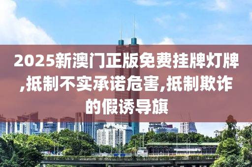 2025新澳门正版免费挂牌灯牌,抵制不实承诺危害,抵制欺诈的假诱导旗山东水清源环保科技有限公司