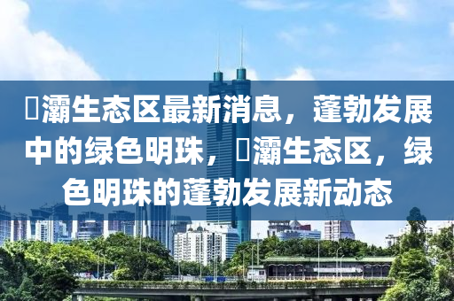 浐灞生态区最新消息，蓬勃发展中的绿色明珠，浐灞生态区，绿色明珠的蓬勃发展新动态山东水清源环保科技有限公司