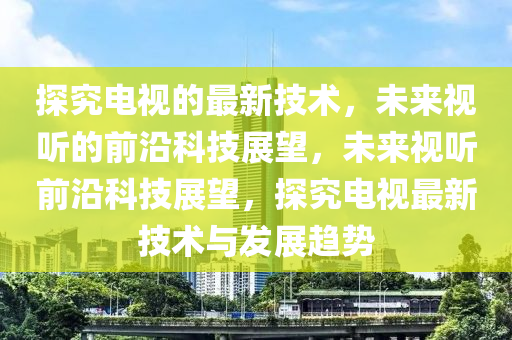 探究电视的最新技术，未来视听的前沿科技展望，未来视听前沿科技展望，探究电视最新技术与发展趋势山东水清源环保科技有限公司