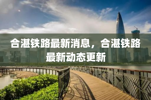 合湛铁路最新消息，合湛铁路最新动态更新山东水清源环保科技有限公司