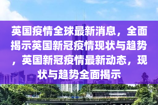 英国疫情全球最新消息山东水清源环保科技有限公司，全面揭示英国新冠疫情现状与趋势，英国新冠疫情最新动态，现状与趋势全面揭示