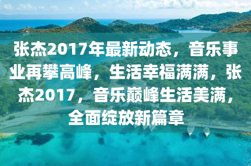 张杰2017年最新动态，音乐事业再攀高峰，生活幸福满满，张杰2017，音乐巅峰生活美满，全面绽放新篇章山东水清源环保科技有限公司