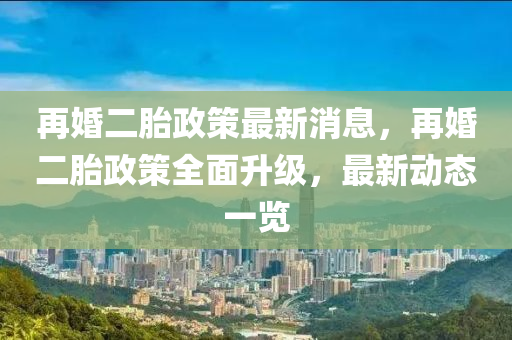 再婚二胎政策最新消息，再婚二胎政策全面升级，最新动态一览山东水清源环保科技有限公司