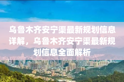 乌鲁木齐安宁渠最新规划信息详解山东水清源环保科技有限公司，乌鲁木齐安宁渠最新规划信息全面解析