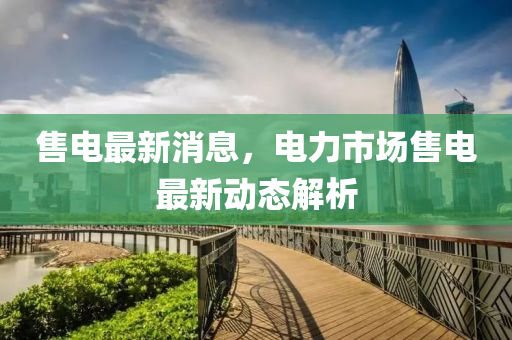 售电最新消息，电力市场售电最新动态解析山东水清源环保科技有限公司