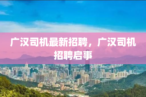 广汉司机最新招聘，广汉司机招聘启事山东水清源环保科技有限公司